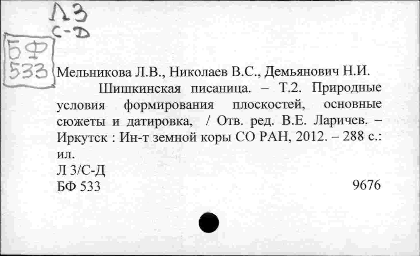 ﻿
533 Мельникова Л.В., Николаев В.С., Демьянович Н.И.
Шишкинская писаница. - Т.2. Природные условия формирования плоскостей, основные сюжеты и датировка, / Отв. ред. В.Е. Ларичев. -Иркутск : Ин-т земной коры СО РАН, 2012. - 288 с.: ил.
Л 3/С-Д
БФ 533
9676